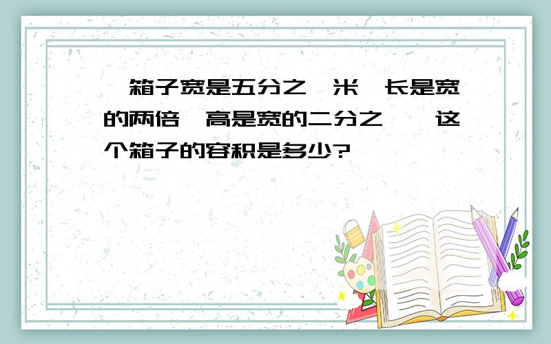 一箱子宽是五分之一米,长是宽的两倍,高是宽的二分之一,这个箱子的容积是多少?