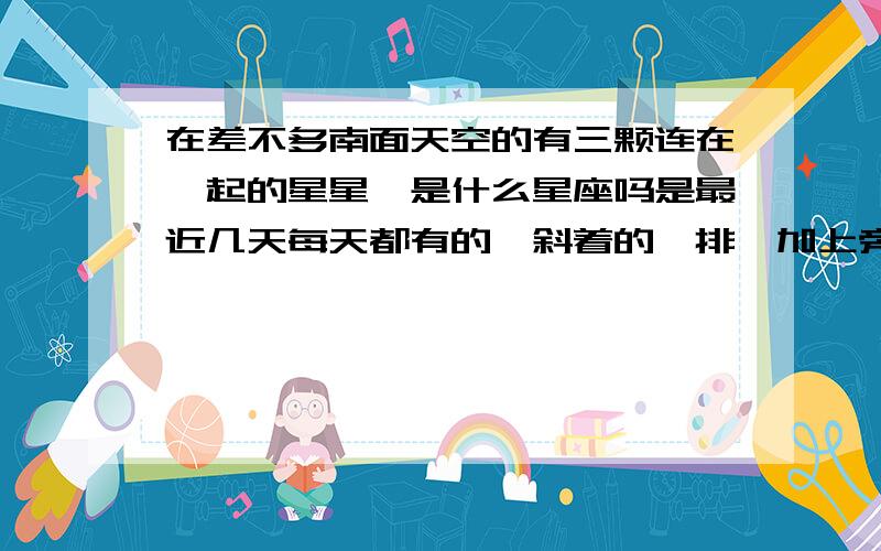 在差不多南面天空的有三颗连在一起的星星,是什么星座吗是最近几天每天都有的,斜着的一排,加上旁边的星星其实有点像一只蝎子的咧