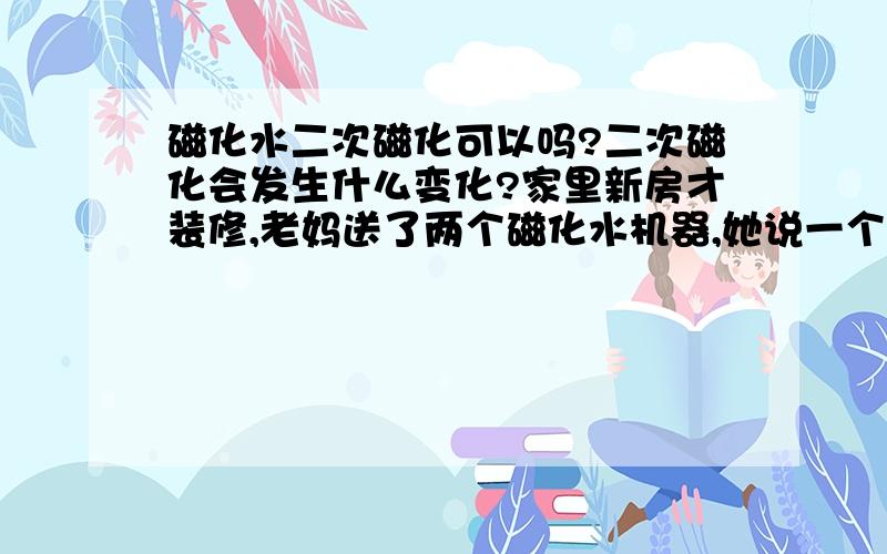 磁化水二次磁化可以吗?二次磁化会发生什么变化?家里新房才装修,老妈送了两个磁化水机器,她说一个高磁的放厨房的水龙头,另一个低的放卫生间洗手洗澡洗衣服用,也就是放在厕所总进水处.