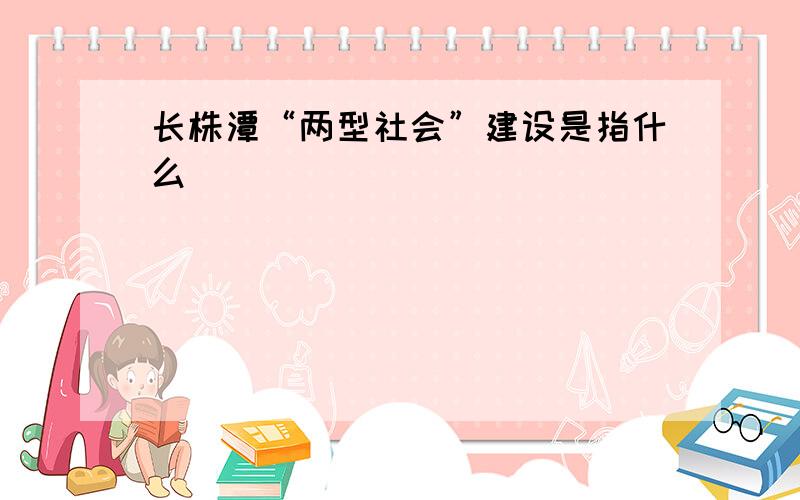 长株潭“两型社会”建设是指什么