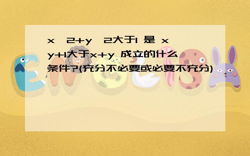 x^2+y^2大于1 是 xy+1大于x+y 成立的什么条件?(充分不必要或必要不充分)