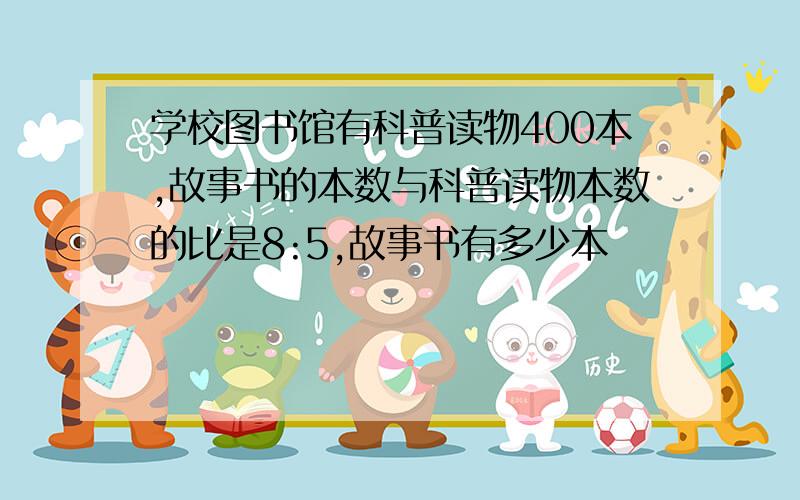 学校图书馆有科普读物400本,故事书的本数与科普读物本数的比是8:5,故事书有多少本