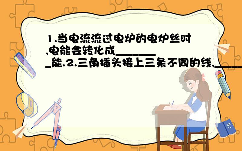 1.当电流流过电炉的电炉丝时,电能会转化成________能.2.三角插头接上三条不同的线,_____线和_____线是用来输送电流进入或离开电器的,而_____线的作用是把泄露的电流导入_______的.3.小刘家电能