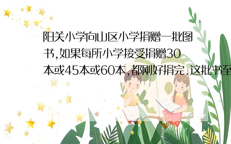 阳关小学向山区小学捐赠一批图书,如果每所小学接受捐赠30本或45本或60本,都刚好捐完.这批书至少有几本