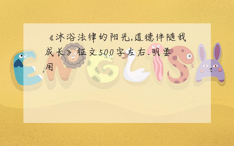 《沐浴法律的阳光,道德伴随我成长》征文500字左右.明要用