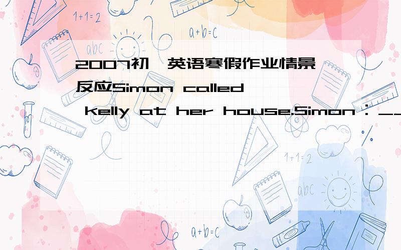 2007初一英语寒假作业情景反应Simon called kelly at her house.Simon : ________________ ?Kelly's father:        (Father:Kelly,your phone.)Kelly: __________________.Simon :Hello,Kelly.This is Simon .It's __________today.And it's______to stay