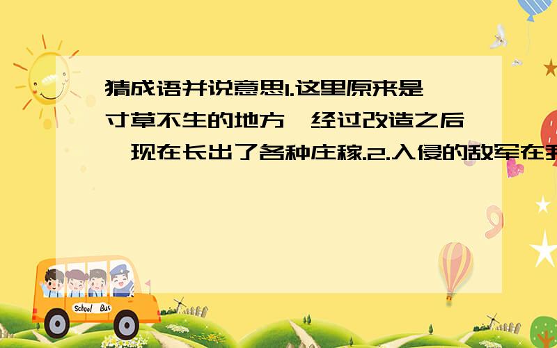 猜成语并说意思1.这里原来是寸草不生的地方,经过改造之后,现在长出了各种庄稼.2.入侵的敌军在我边防军勇猛的反击下,丢盔弃甲,四处逃窜.