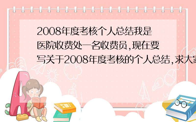 2008年度考核个人总结我是医院收费处一名收费员,现在要写关于2008年度考核的个人总结,求大家给写一份.谢谢