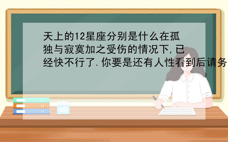 天上的12星座分别是什么在孤独与寂寞加之受伤的情况下,已经快不行了.你要是还有人性看到后请务必写下答案,不然我做鬼也不会放过你.