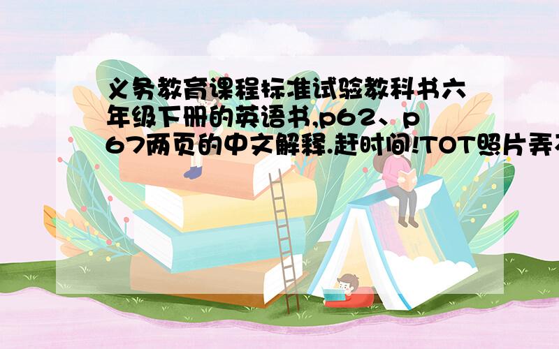 义务教育课程标准试验教科书六年级下册的英语书,p62、p67两页的中文解释.赶时间!TOT照片弄不出来