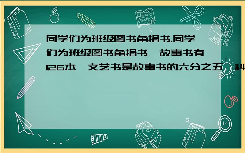 同学们为班级图书角捐书.同学们为班级图书角捐书,故事书有126本,文艺书是故事书的六分之五,科技书是文艺书的三分之一,捐的科技书有多少本?