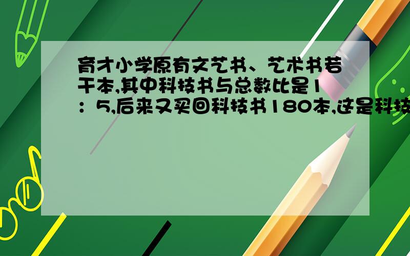 育才小学原有文艺书、艺术书若干本,其中科技书与总数比是1：5,后来又买回科技书180本,这是科技书与总数比是5：13,现在两种数个有多少本?