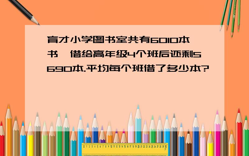 育才小学图书室共有6010本书,借给高年级4个班后还剩5690本.平均每个班借了多少本?