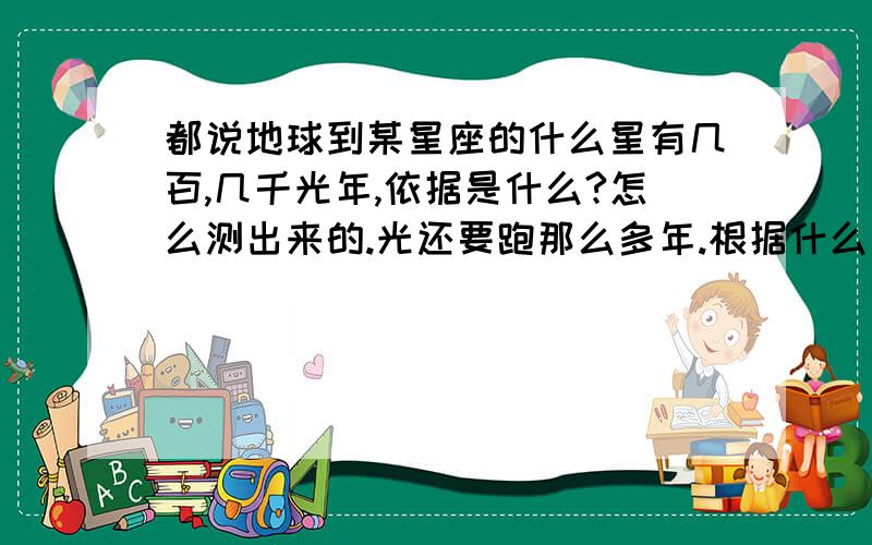 都说地球到某星座的什么星有几百,几千光年,依据是什么?怎么测出来的.光还要跑那么多年.根据什么推测出来的