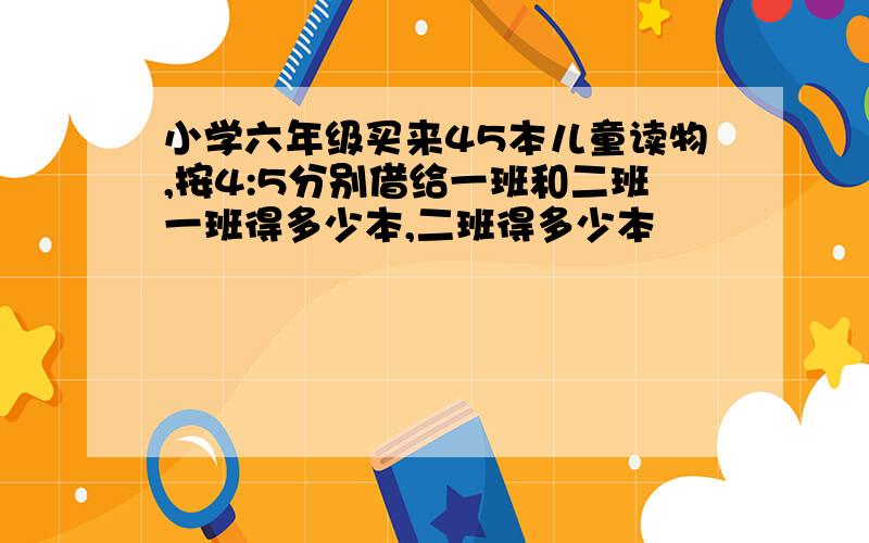 小学六年级买来45本儿童读物,按4:5分别借给一班和二班一班得多少本,二班得多少本