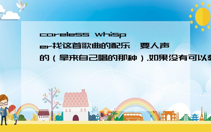 careless whisper找这首歌曲的配乐,要人声的（拿来自己唱的那种）.如果没有可以教教我怎么做出来配乐.要4：30秒以下的!