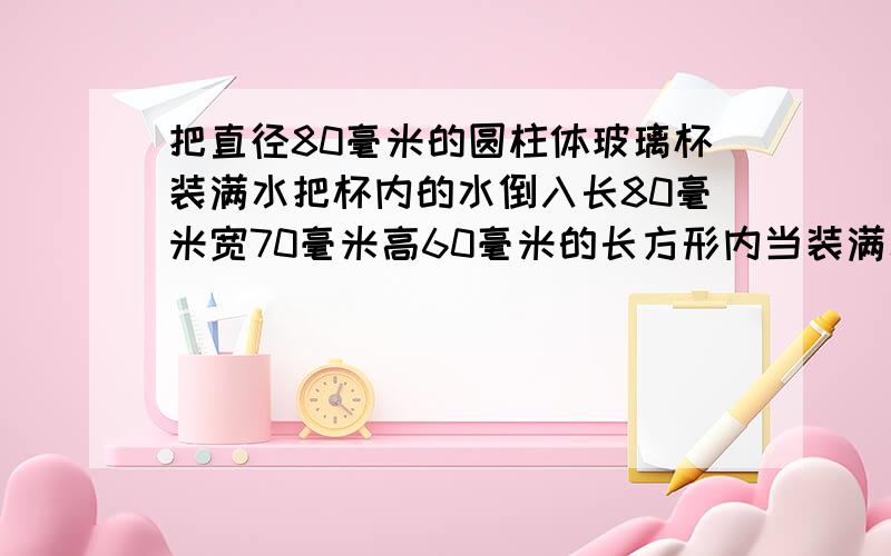 把直径80毫米的圆柱体玻璃杯装满水把杯内的水倒入长80毫米宽70毫米高60毫米的长方形内当装满水