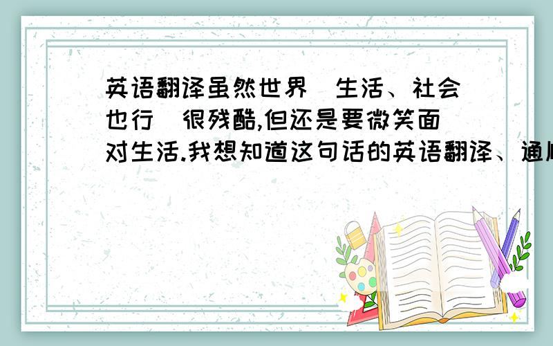 英语翻译虽然世界（生活、社会也行）很残酷,但还是要微笑面对生活.我想知道这句话的英语翻译、通顺简洁的,