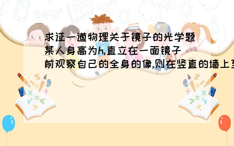 求证一道物理关于镜子的光学题某人身高为h,直立在一面镜子前观察自己的全身的像,则在竖直的墙上至少应挂一面多大的尺寸的平面镜?作图说明.请作图说明。