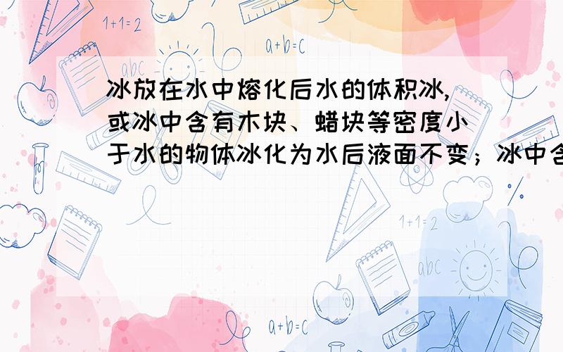 冰放在水中熔化后水的体积冰,或冰中含有木块、蜡块等密度小于水的物体冰化为水后液面不变；冰中含有密度比水大的物体,如铁块等,冰化后液面下降.冰中含有密度比水大的物体,铁包含在