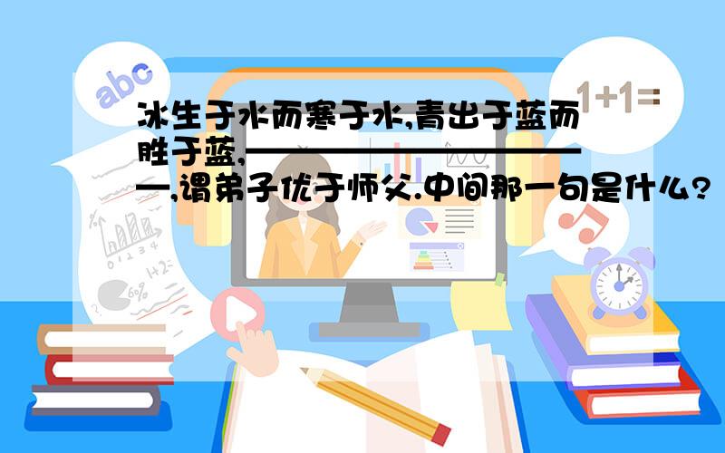 冰生于水而寒于水,青出于蓝而胜于蓝,———————————,谓弟子优于师父.中间那一句是什么?