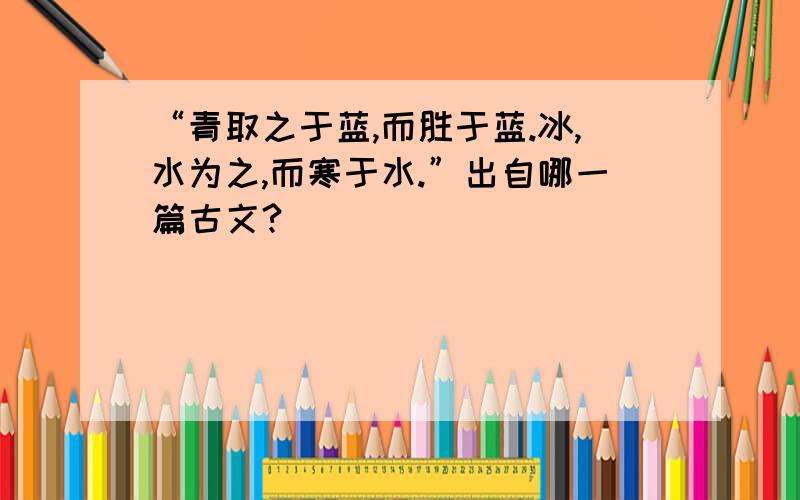 “青取之于蓝,而胜于蓝.冰,水为之,而寒于水.”出自哪一篇古文?