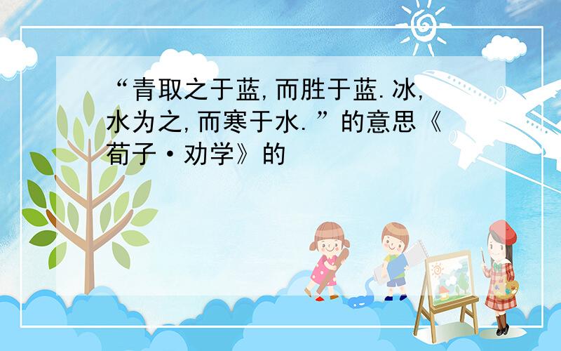 “青取之于蓝,而胜于蓝.冰,水为之,而寒于水.”的意思《荀子·劝学》的