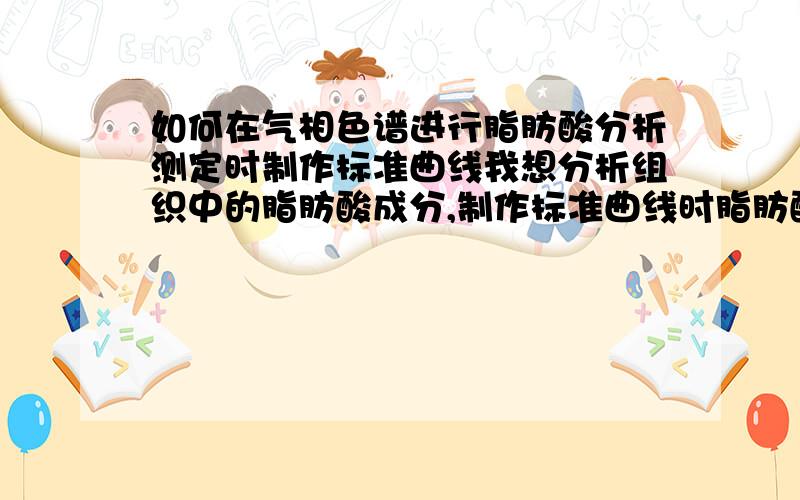 如何在气相色谱进行脂肪酸分析测定时制作标准曲线我想分析组织中的脂肪酸成分,制作标准曲线时脂肪酸标准品是什么,及标准曲线的制作