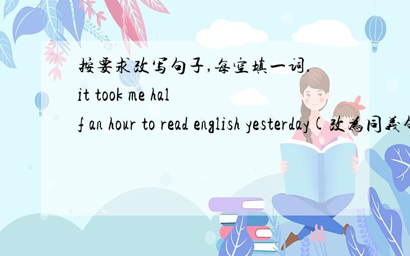 按要求改写句子,每空填一词.it took me half an hour to read english yesterday(改为同义句）I____ half an hour ____ English yesterday.To walk from your home to mine is very easy (改为同义句）____ _____ ____　______walk from your