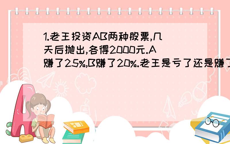 1.老王投资AB两种股票,几天后抛出,各得2000元.A赚了25%,B赚了20%.老王是亏了还是赚了还是没亏没赚?如果他赚了或亏了,那么他赚了或亏了几元?2.一人买80件100元的商品.他对零售商说: