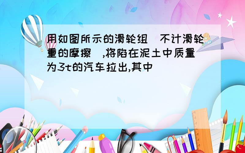 用如图所示的滑轮组（不计滑轮重的摩擦）,将陷在泥土中质量为3t的汽车拉出,其中