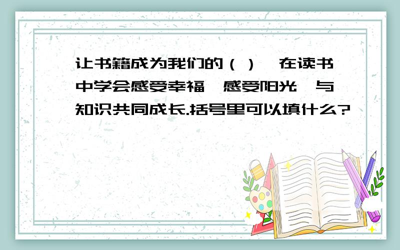 让书籍成为我们的（）,在读书中学会感受幸福,感受阳光,与知识共同成长.括号里可以填什么?