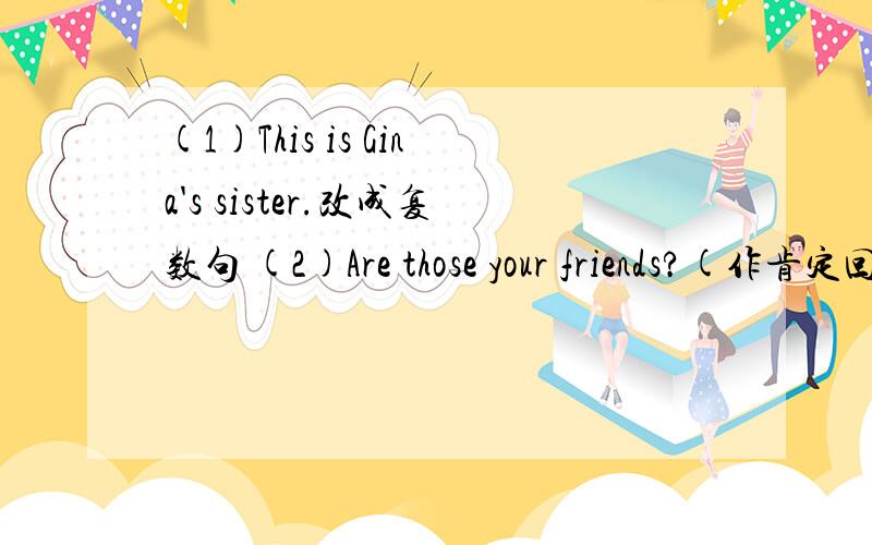 (1)This is Gina's sister.改成复数句 (2)Are those your friends?(作肯定回答) （3）He's Bob's uncle,(对划线部分提问)划线部分为Bob's uncle (4)He is my father.(改为一般疑问句) （5）Bruce is my father and Ann is my mother.(