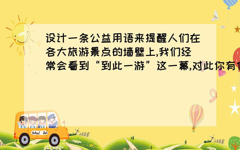 设计一条公益用语来提醒人们在各大旅游景点的墙壁上,我们经常会看到“到此一游”这一幕,对此你有什么看法?请你设计一则公益用语来提醒人们来提醒人们保护这些名胜古迹.