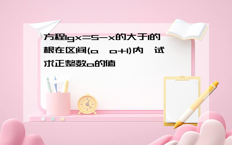 方程lgx=5-x的大于1的根在区间(a,a+1)内,试求正整数a的值