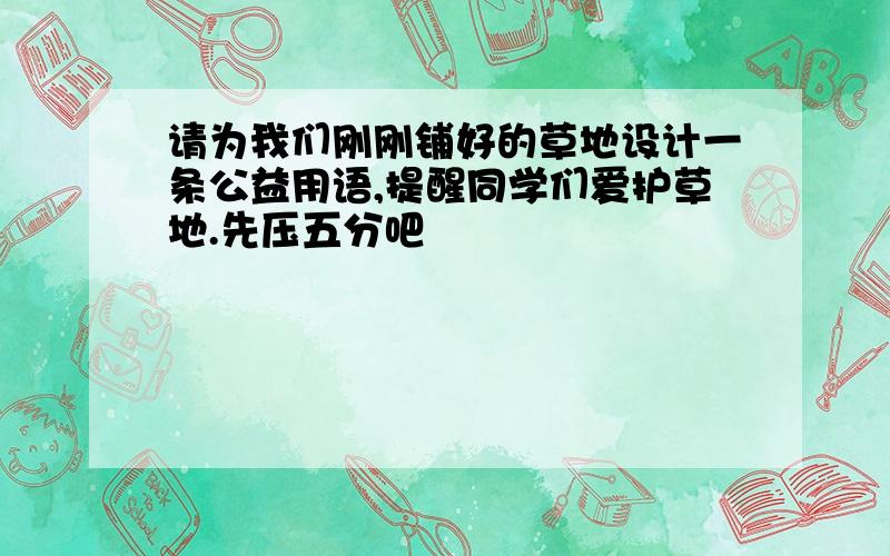 请为我们刚刚铺好的草地设计一条公益用语,提醒同学们爱护草地.先压五分吧