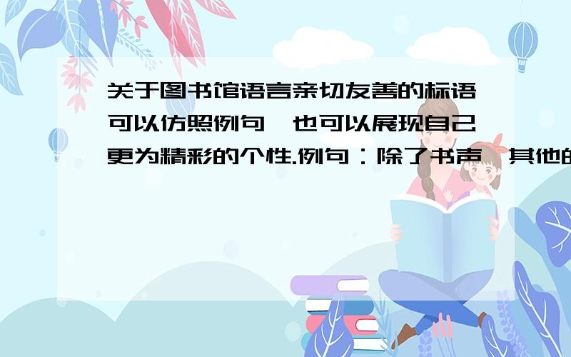 关于图书馆语言亲切友善的标语可以仿照例句,也可以展现自己更为精彩的个性.例句：除了书声,其他的声音都请小些：除了动脑,具体的动作都请轻些.