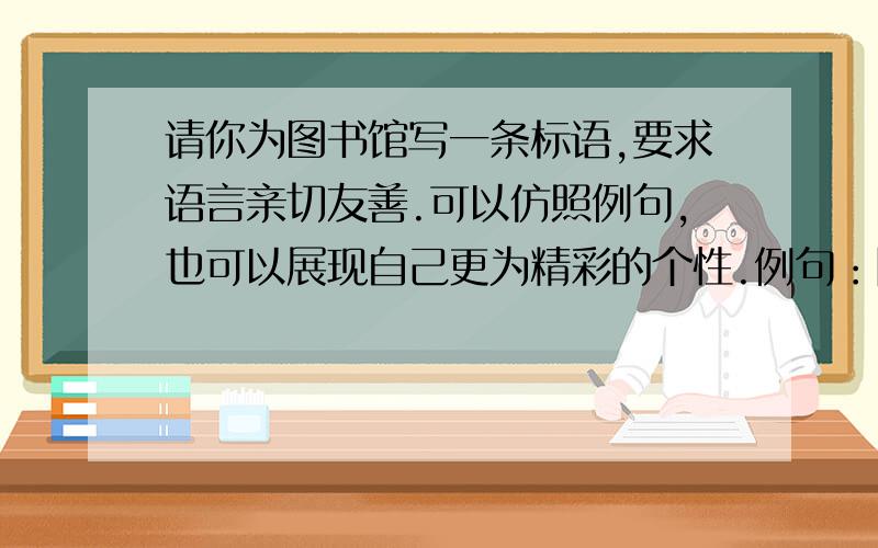 请你为图书馆写一条标语,要求语言亲切友善.可以仿照例句,也可以展现自己更为精彩的个性.例句：除了书声,其他的声音都请小些：除了动脑,具体的动作都请轻些.