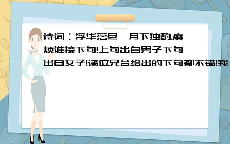 诗词：浮华落尽,月下独酌.麻烦谁接下句!上句出自男子下句出自女子!诸位兄台给出的下句都不错!我一时也不知采纳谁才是.这样.你们给出的下句麻烦给说下具体的意思,多谢诸位鼎力相助!