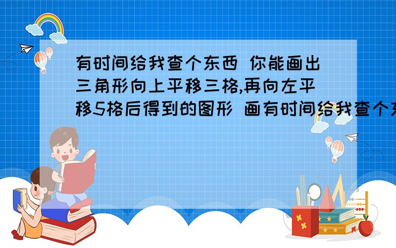 有时间给我查个东西 你能画出三角形向上平移三格,再向左平移5格后得到的图形 画有时间给我查个东西 你能画出三角形向上平移三格,再向左平移5格后得到的图形 画几个图形阿