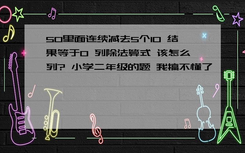 50里面连续减去5个10 结果等于0 列除法算式 该怎么列? 小学二年级的题 我搞不懂了