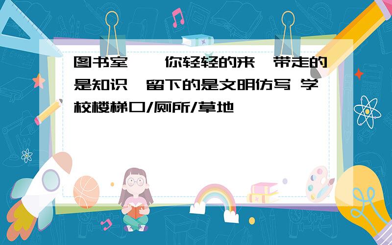 图书室——你轻轻的来,带走的是知识,留下的是文明仿写 学校楼梯口/厕所/草地