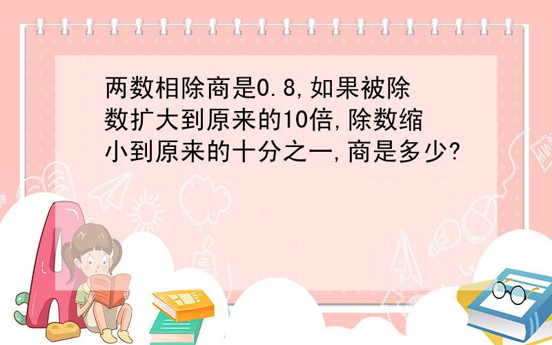 两数相除商是0.8,如果被除数扩大到原来的10倍,除数缩小到原来的十分之一,商是多少?