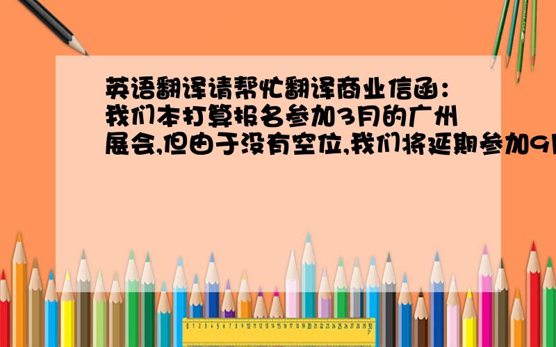 英语翻译请帮忙翻译商业信函：我们本打算报名参加3月的广州展会,但由于没有空位,我们将延期参加9月的广州展会.由于与XX展会举办时间相隔太近无法作出调整,因此我们只能取消贵机构举