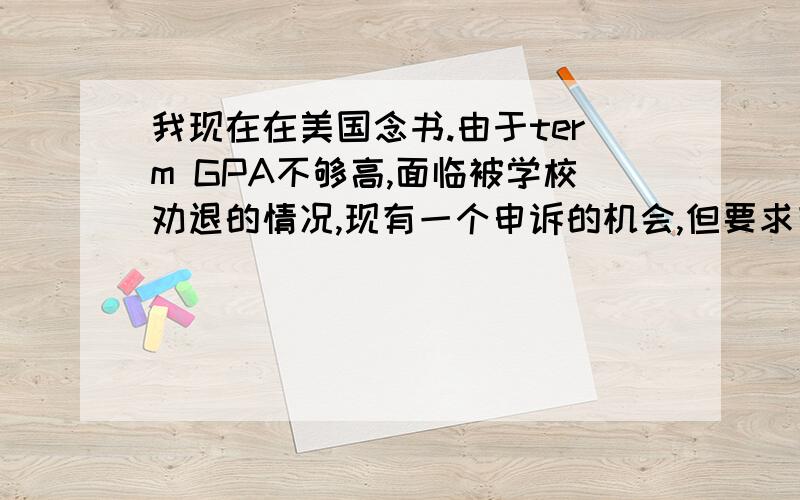 我现在在美国念书.由于term GPA不够高,面临被学校劝退的情况,现有一个申诉的机会,但要求有一封解释信.信里主要想表达的是,这学期因为家庭原因,母亲在3月份被诊断体内有肿瘤,疑是癌症,需