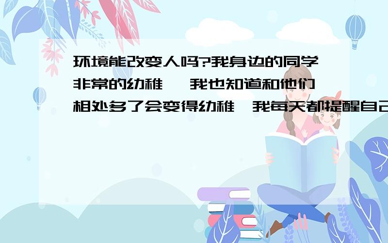 环境能改变人吗?我身边的同学非常的幼稚 ,我也知道和他们相处多了会变得幼稚,我每天都提醒自己,而我一个朋友怕我会变 ,我会不会变得和同学那样变得幼稚?