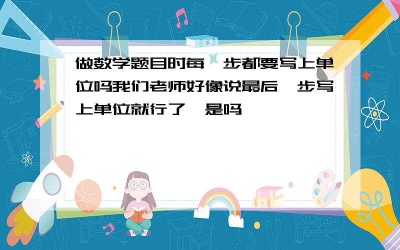 做数学题目时每一步都要写上单位吗我们老师好像说最后一步写上单位就行了,是吗