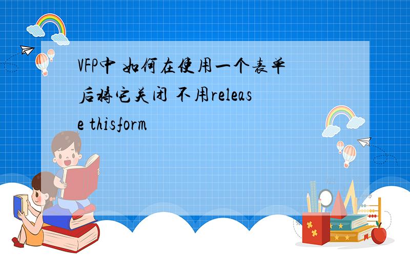 VFP中 如何在使用一个表单后将它关闭 不用release thisform