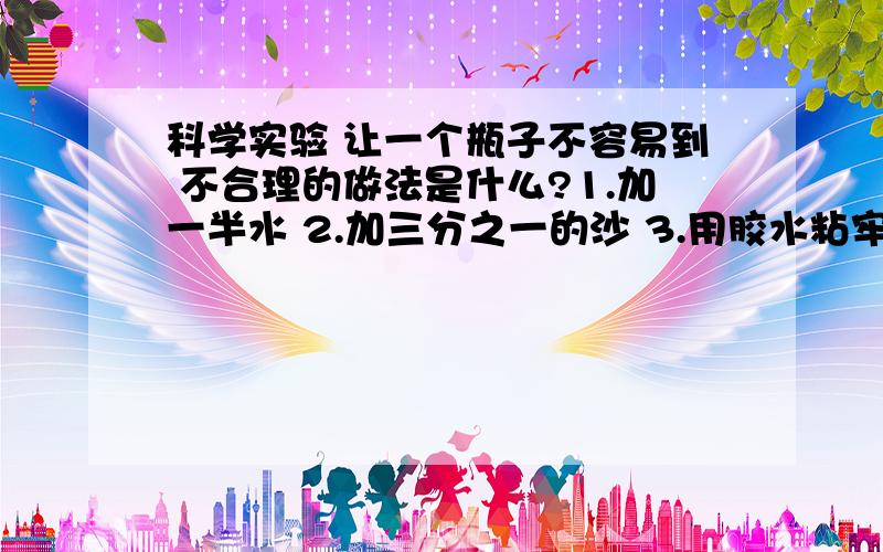 科学实验 让一个瓶子不容易到 不合理的做法是什么?1.加一半水 2.加三分之一的沙 3.用胶水粘牢底部 4.加满1.加一半水 2.加三分之一的沙 3.用胶水粘牢底部 4.加满水