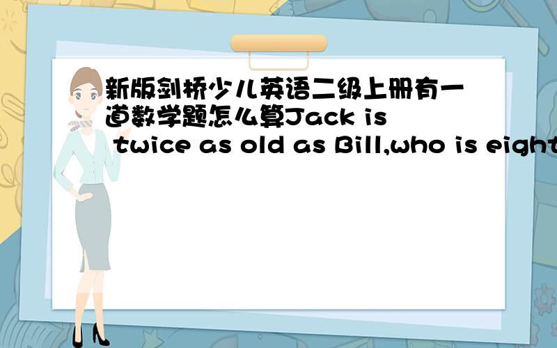 新版剑桥少儿英语二级上册有一道数学题怎么算Jack is twice as old as Bill,who is eight years younger than Ben,who is four years younger than Ted,who is half as old again as Jack.How old is Bill?